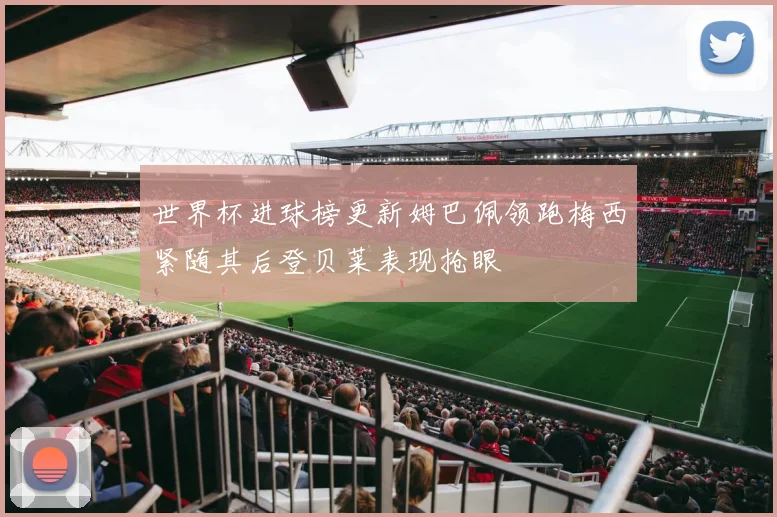 世界杯进球榜更新姆巴佩领跑梅西紧随其后登贝莱表现抢眼