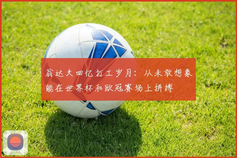 翁达夫回忆打工岁月：从未敢想象能在世界杯和欧冠赛场上拼搏