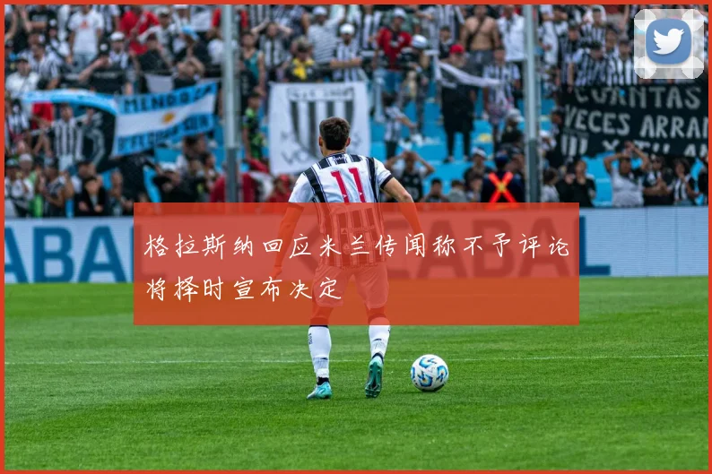 格拉斯纳回应米兰传闻称不予评论将择时宣布决定