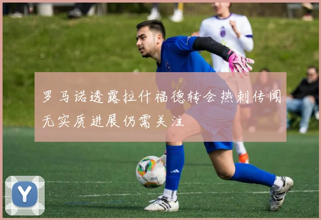 罗马诺透露拉什福德转会热刺传闻无实质进展仍需关注