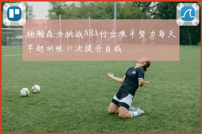 杨瀚森为挑战NBA付出艰辛努力每天早起训练六次提升自我