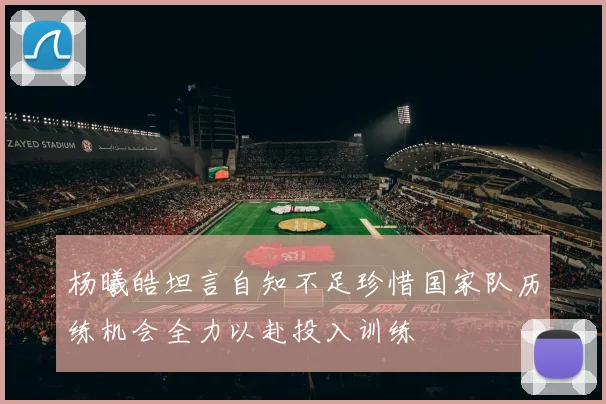 杨曦皓坦言自知不足珍惜国家队历练机会全力以赴投入训练