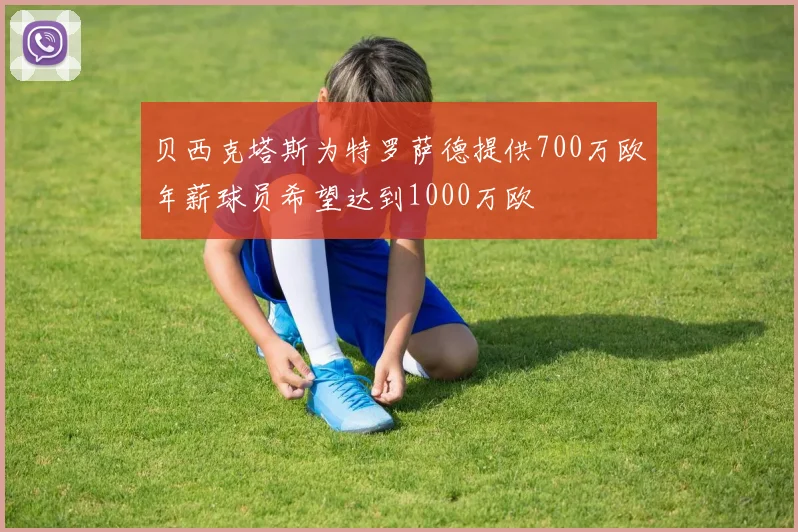 贝西克塔斯为特罗萨德提供700万欧年薪球员希望达到1000万欧