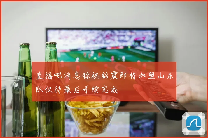 直播吧消息称祝铭震即将加盟山东队仅待最后手续完成