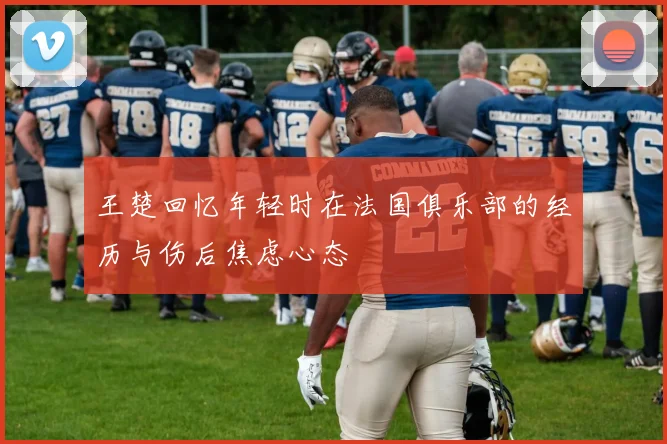 王楚回忆年轻时在法国俱乐部的经历与伤后焦虑心态