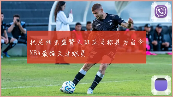 托尼帕克盛赞文班亚马称其为当今NBA最强天才球员