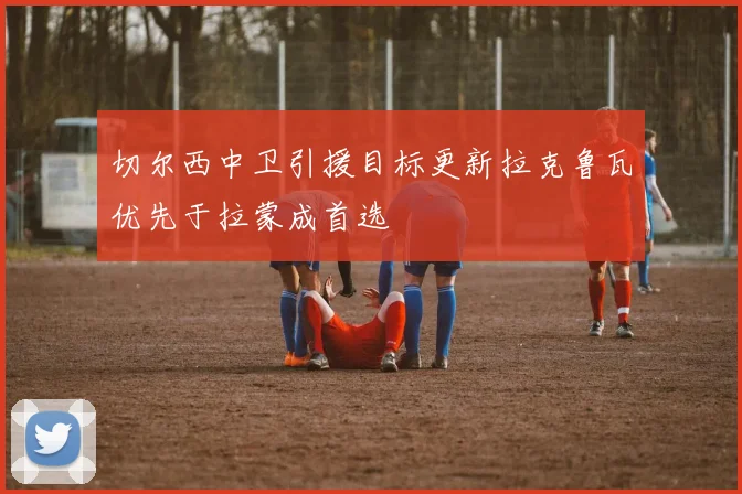 切尔西中卫引援目标更新拉克鲁瓦优先于拉蒙成首选