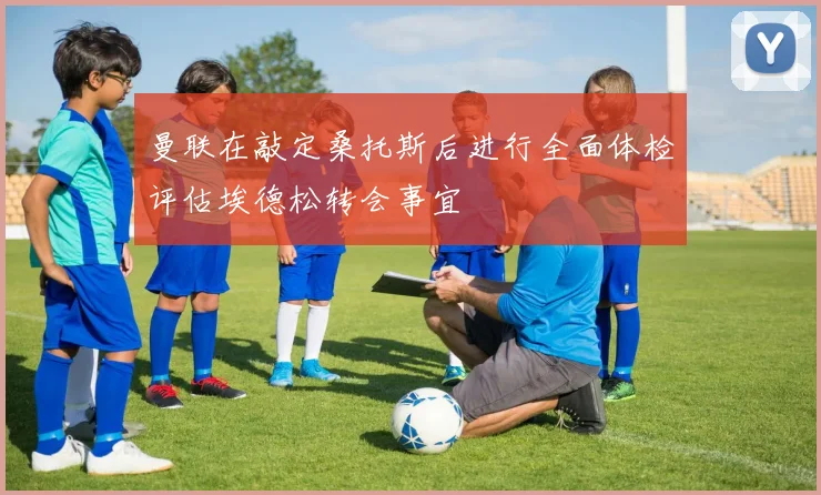曼联在敲定桑托斯后进行全面体检评估埃德松转会事宜